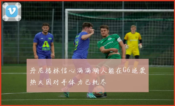 丹尼格林信心满满湖人能在G6逆袭热火因对手体力已耗尽