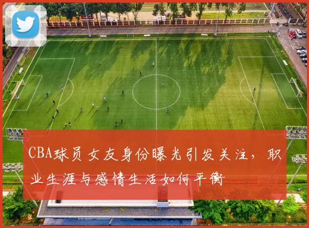 CBA球员女友身份曝光引发关注，职业生涯与感情生活如何平衡