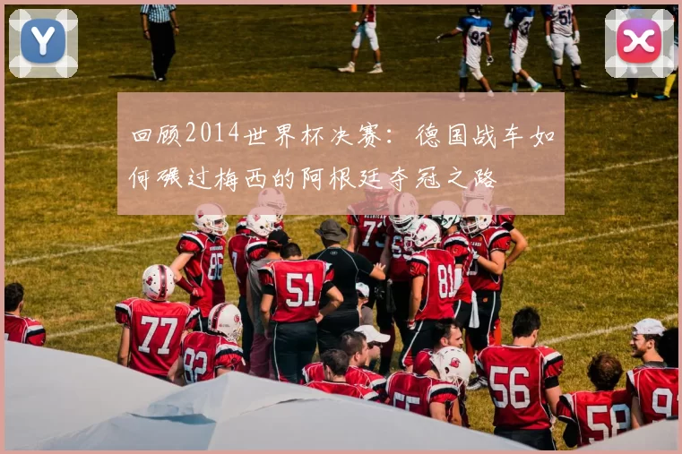 回顾2014世界杯决赛:德国战车如何碾过梅西的阿根廷夺冠之路
