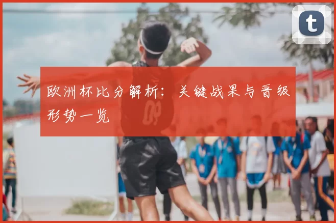 欧洲杯比分解析：关键战果与晋级形势一览