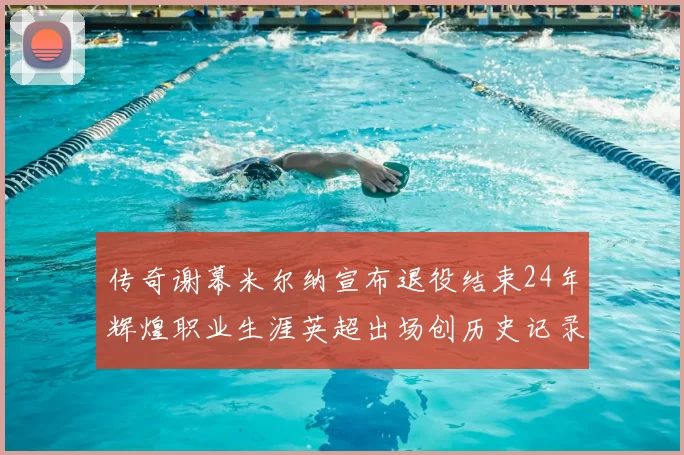 传奇谢幕米尔纳宣布退役结束24年辉煌职业生涯英超出场创历史记录