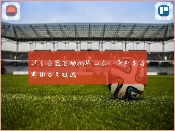 辽宁男篮客场挑战山东，争夺季后赛排名关键战