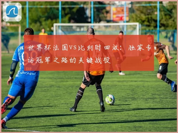 世界杯法国vs比利时回放:独家专访冠军之路的关键战役