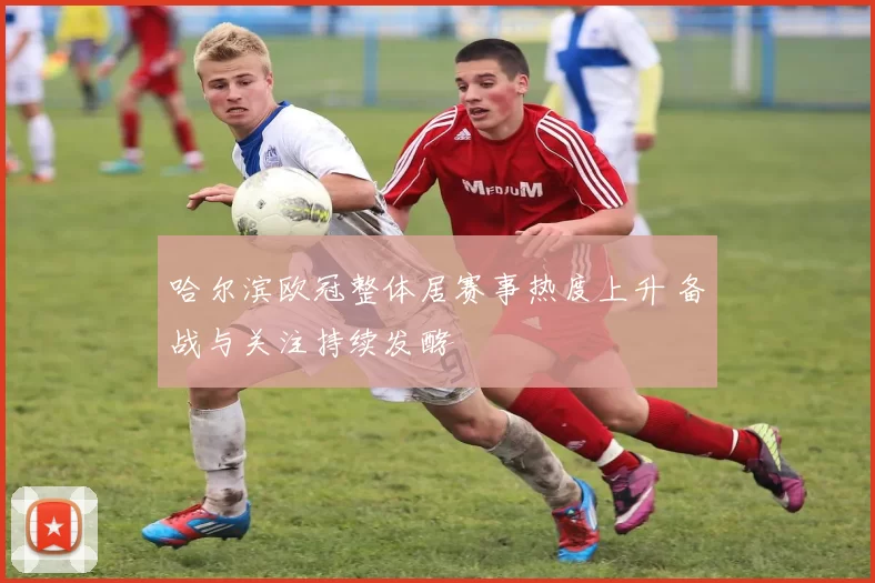 哈尔滨欧冠整体居赛事热度上升 备战与关注持续发酵