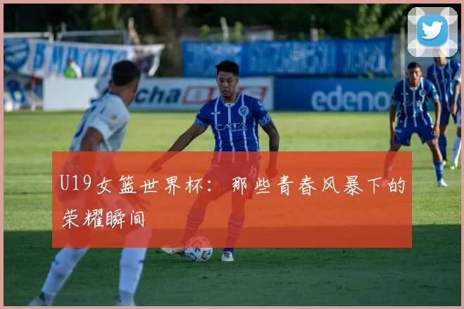 U19女篮世界杯:那些青春风暴下的荣耀瞬间