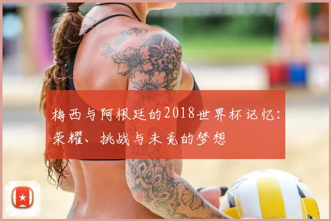 梅西与阿根廷的2018世界杯记忆:荣耀、挑战与未竟的梦想