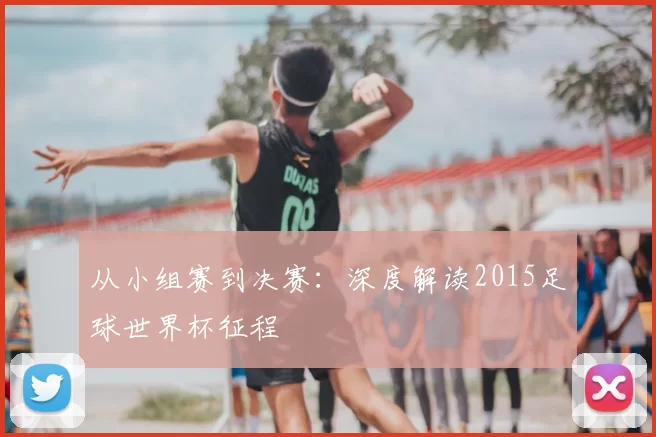 从小组赛到决赛:深度解读2015足球世界杯征程