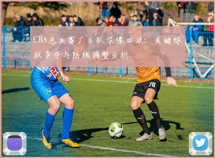 CBA总决赛广东队录像回放：关键球权争夺与防线调整分析