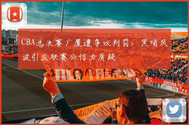 CBA总决赛广厦遭争议判罚,黑哨风波引发联赛公信力质疑