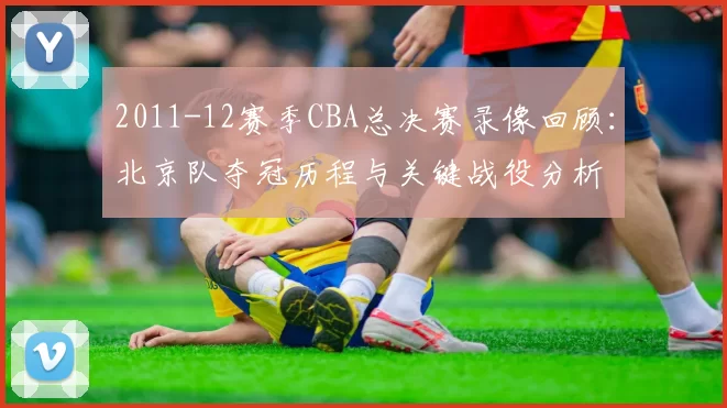 2011-12赛季CBA总决赛录像回顾：北京队夺冠历程与关键战役分析