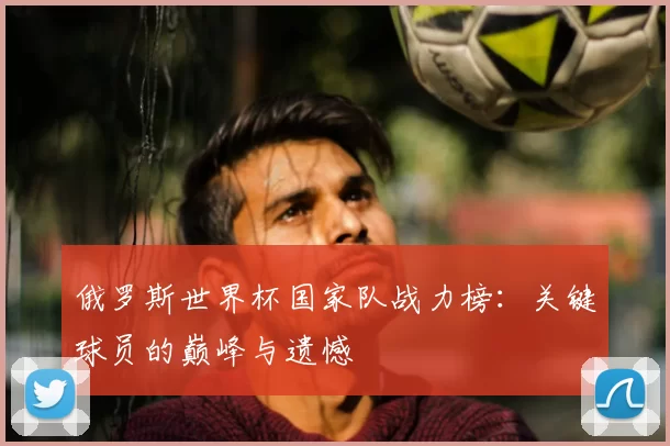俄罗斯世界杯国家队战力榜:关键球员的巅峰与遗憾