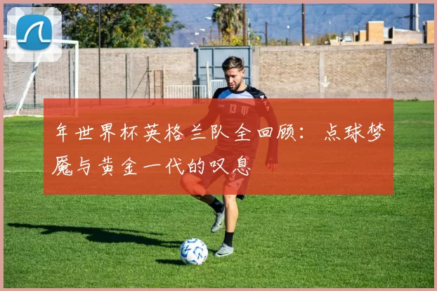 年世界杯英格兰队全回顾:点球梦魇与黄金一代的叹息
