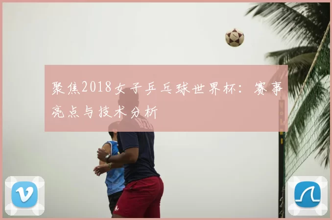 聚焦2018女子乒乓球世界杯:赛事亮点与技术分析