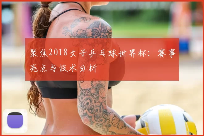 聚焦2018女子乒乓球世界杯:赛事亮点与技术分析