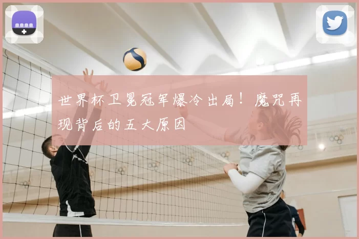 世界杯卫冕冠军爆冷出局！魔咒再现背后的五大原因