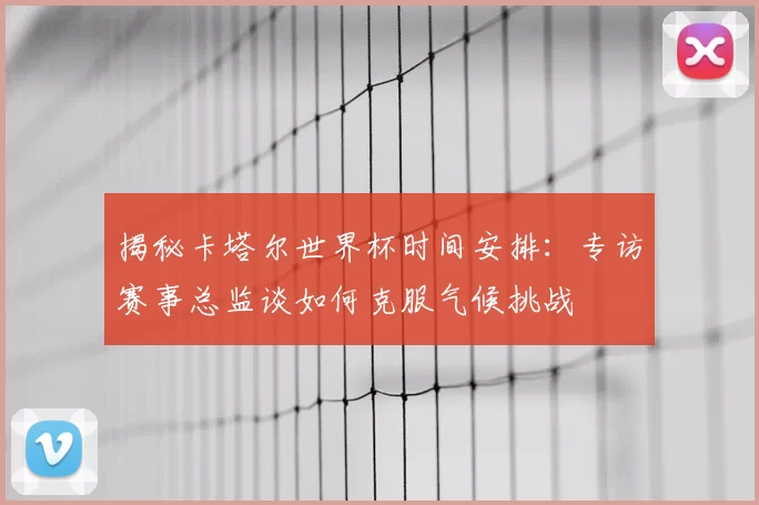 揭秘卡塔尔世界杯时间安排：专访赛事总监谈如何克服气候挑战