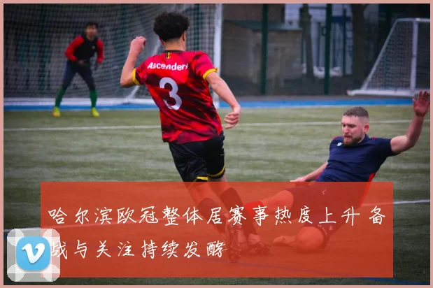 哈尔滨欧冠整体居赛事热度上升 备战与关注持续发酵
