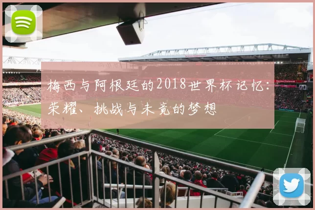 梅西与阿根廷的2018世界杯记忆：荣耀、挑战与未竟的梦想