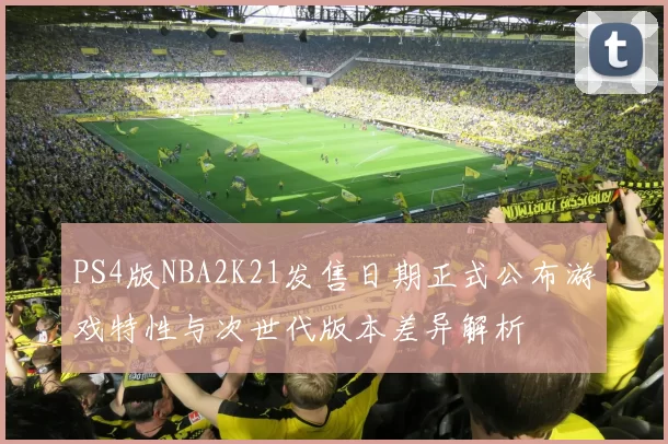 PS4版NBA2K21发售日期正式公布游戏特性与次世代版本差异解析