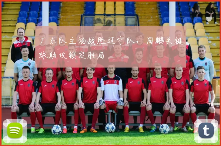 广东队主场战胜辽宁队,周鹏关键球助攻锁定胜局