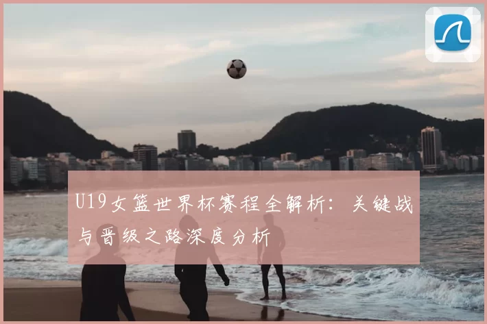 U19女篮世界杯赛程全解析：关键战与晋级之路深度分析