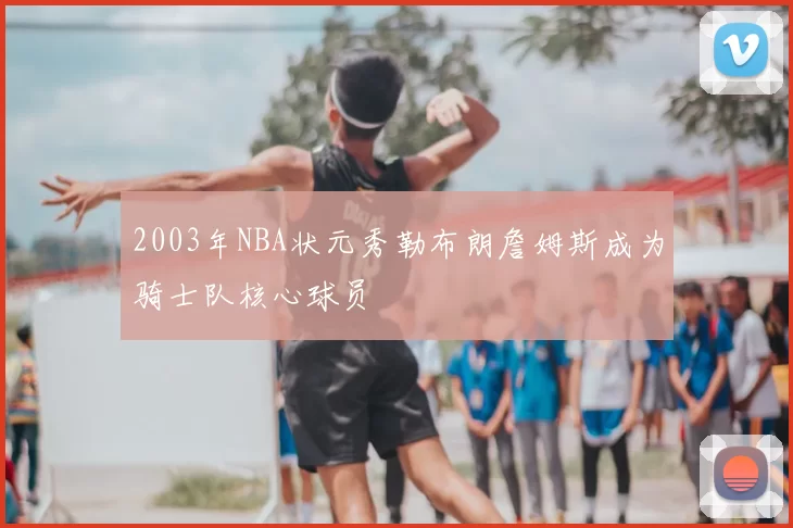2003年NBA状元秀勒布朗詹姆斯成为骑士队核心球员