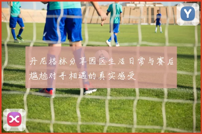 丹尼格林分享园区生活日常与赛后尴尬对手相遇的真实感受