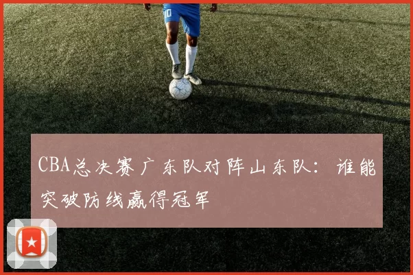 CBA总决赛广东队对阵山东队:谁能突破防线赢得冠军