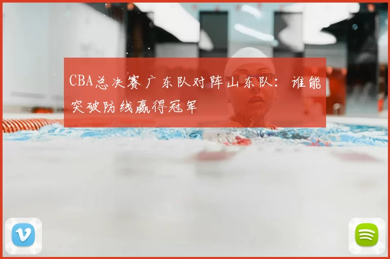 CBA总决赛广东队对阵山东队:谁能突破防线赢得冠军