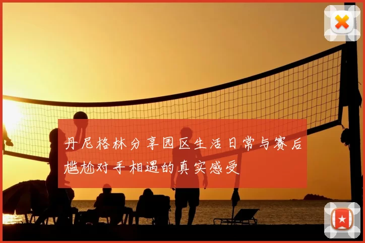 丹尼格林分享园区生活日常与赛后尴尬对手相遇的真实感受