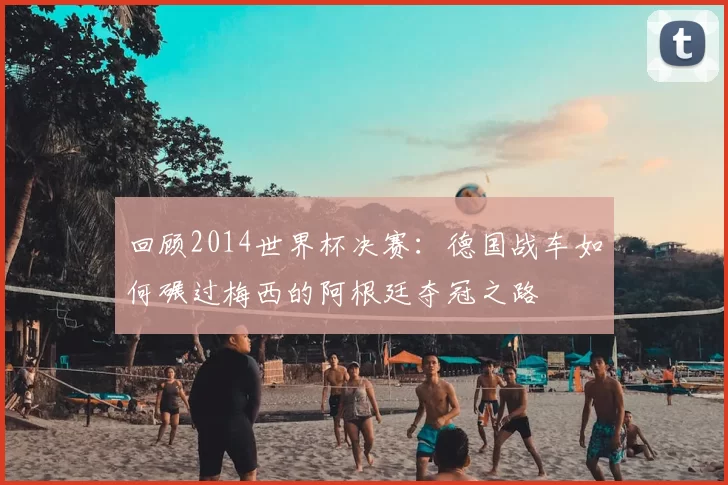 回顾2014世界杯决赛:德国战车如何碾过梅西的阿根廷夺冠之路