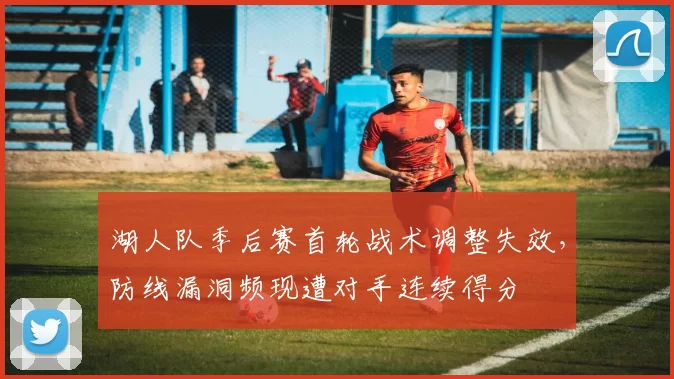 湖人队季后赛首轮战术调整失效,防线漏洞频现遭对手连续得分