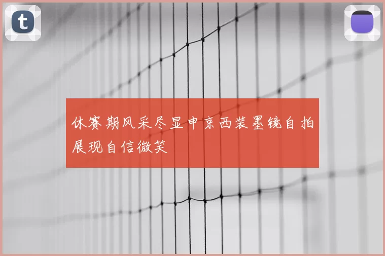 休赛期风采尽显申京西装墨镜自拍展现自信微笑