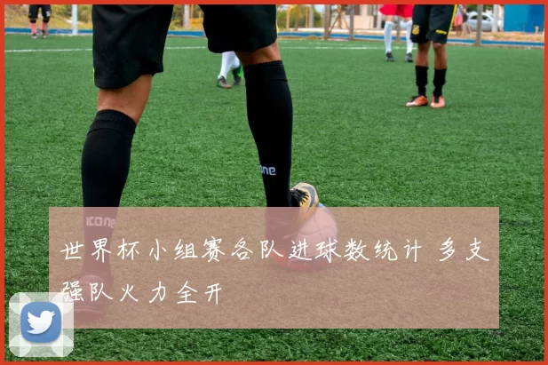 世界杯小组赛各队进球数统计 多支强队火力全开