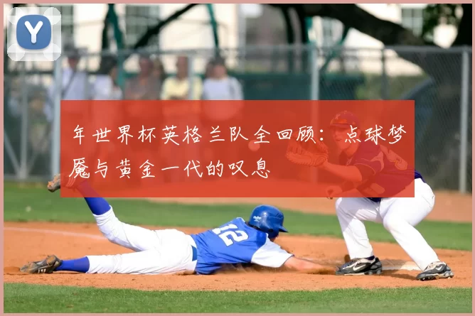年世界杯英格兰队全回顾:点球梦魇与黄金一代的叹息