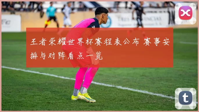 王者荣耀世界杯赛程表公布 赛事安排与对阵看点一览