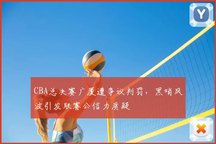 CBA总决赛广厦遭争议判罚,黑哨风波引发联赛公信力质疑