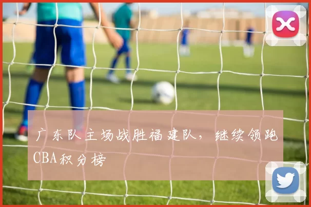 广东队主场战胜福建队,继续领跑CBA积分榜