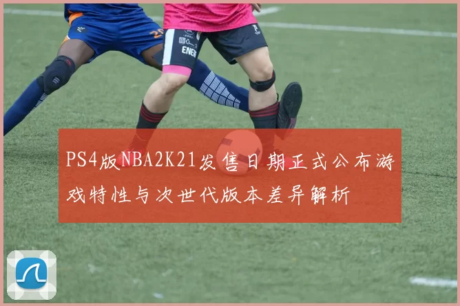 PS4版NBA2K21发售日期正式公布游戏特性与次世代版本差异解析