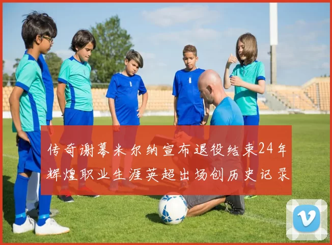 传奇谢幕米尔纳宣布退役结束24年辉煌职业生涯英超出场创历史记录