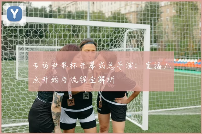 专访世界杯开幕式总导演：直播几点开始与流程全解析