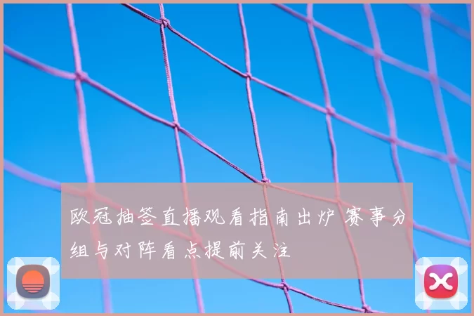 欧冠抽签直播观看指南出炉 赛事分组与对阵看点提前关注