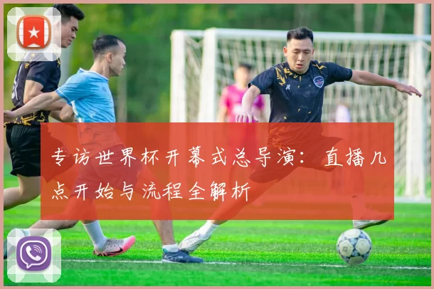 专访世界杯开幕式总导演:直播几点开始与流程全解析