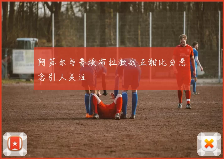 阿苏尔与普埃布拉激战正酣比分悬念引人关注