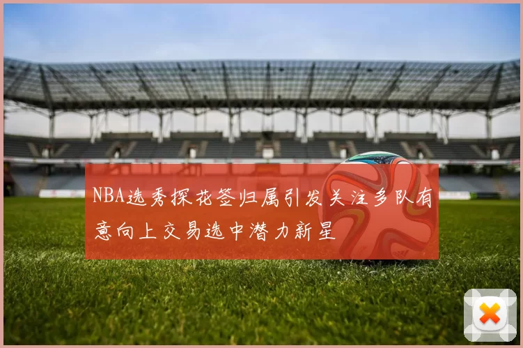 NBA选秀探花签归属引发关注多队有意向上交易选中潜力新星