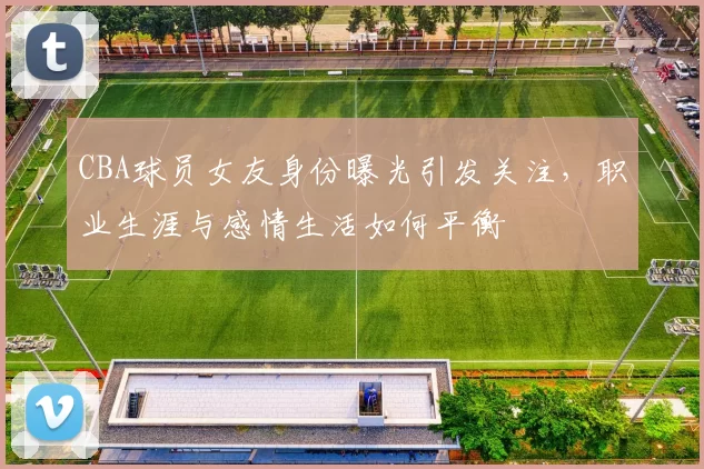CBA球员女友身份曝光引发关注,职业生涯与感情生活如何平衡
