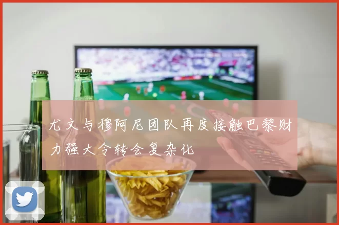 尤文与穆阿尼团队再度接触巴黎财力强大令转会复杂化