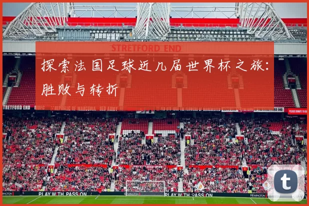 探索法国足球近几届世界杯之旅:胜败与转折